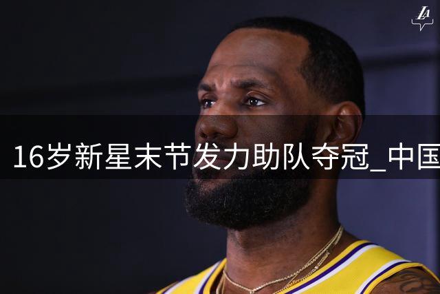 16岁新星末节发力助队夺冠 中国男篮未来之星崭露头角